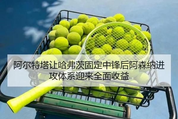 阿尔特塔让哈弗茨固定中锋后阿森纳进攻体系迎来全面收益