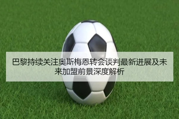 巴黎持续关注奥斯梅恩转会谈判最新进展及未来加盟前景深度解析 - cc7c7.app