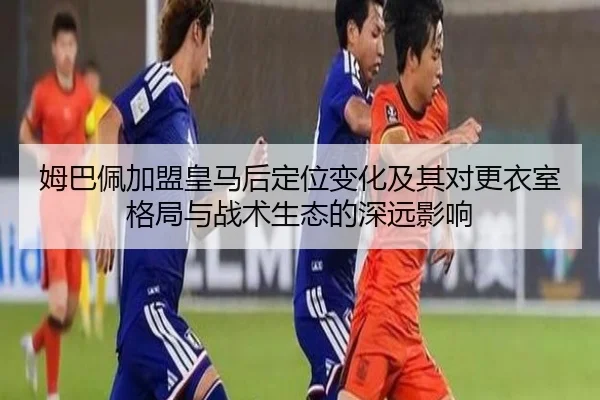 姆巴佩加盟皇马后定位变化及其对更衣室格局与战术生态的深远影响