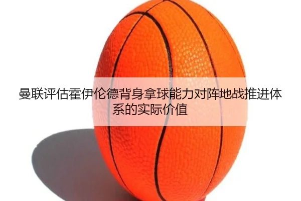 曼联评估霍伊伦德背身拿球能力对阵地战推进体系的实际价值 - cc7c7.app